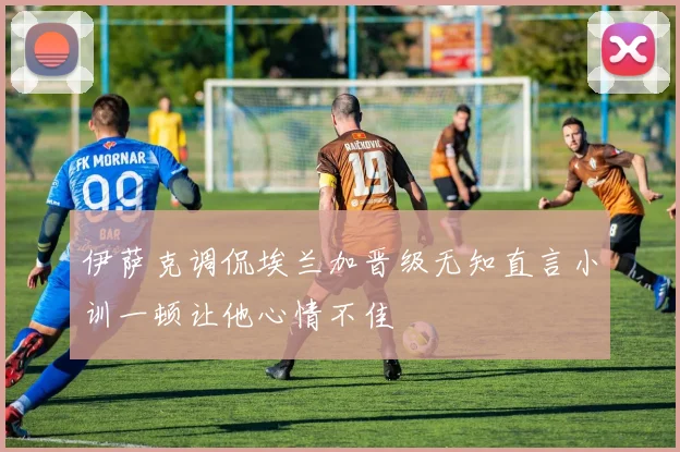 伊萨克调侃埃兰加晋级无知直言小训一顿让他心情不佳