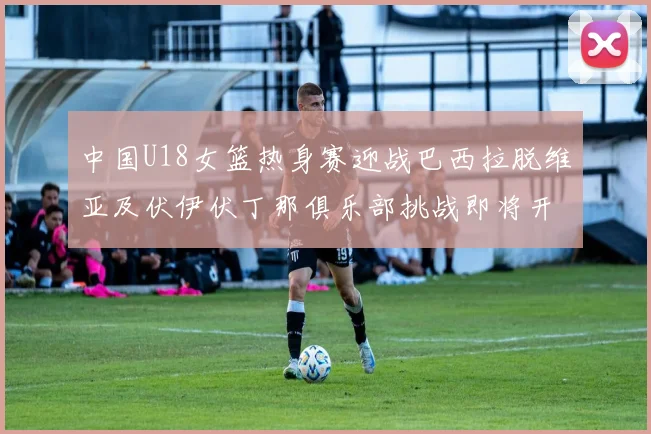 中国U18女篮热身赛迎战巴西拉脱维亚及伏伊伏丁那俱乐部挑战即将开启