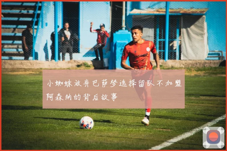 小蜘蛛放弃巴萨梦选择留队不加盟阿森纳的背后故事
