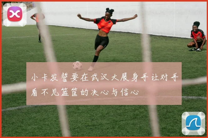 小卡发誓要在武汉大展身手让对手看不见篮筐的决心与信心