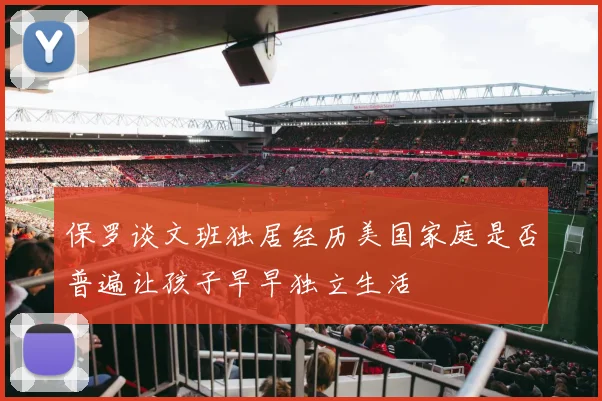 保罗谈文班独居经历美国家庭是否普遍让孩子早早独立生活