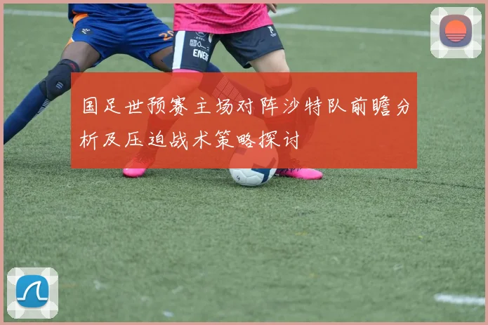 国足世预赛主场对阵沙特队前瞻分析及压迫战术策略探讨