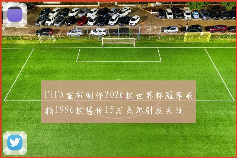 FIFA宣布制作2026枚世界杯冠军戒指1996枚售价15万美元引发关注