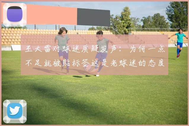 王大雷对球迷质疑发声：为何一点不足就被贴标签这是老球迷的态度吗