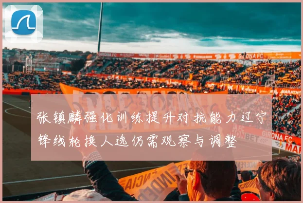 张镇麟强化训练提升对抗能力辽宁锋线轮换人选仍需观察与调整