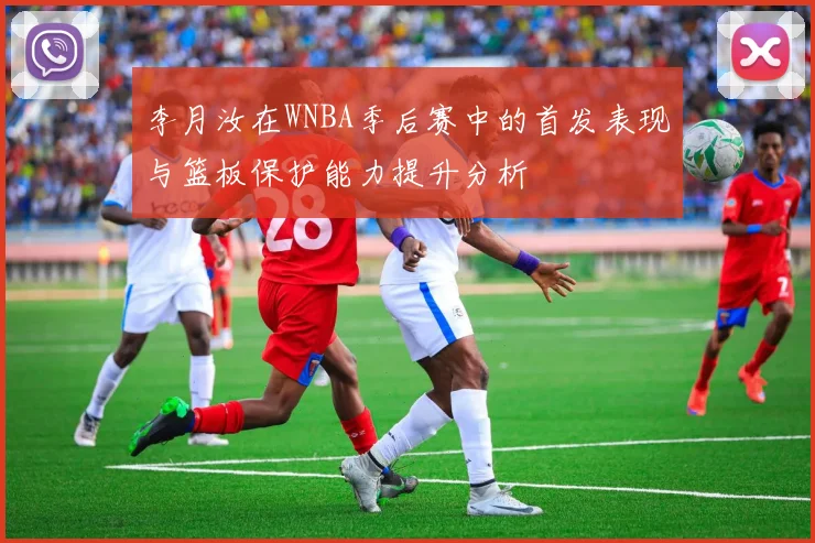 李月汝在WNBA季后赛中的首发表现与篮板保护能力提升分析