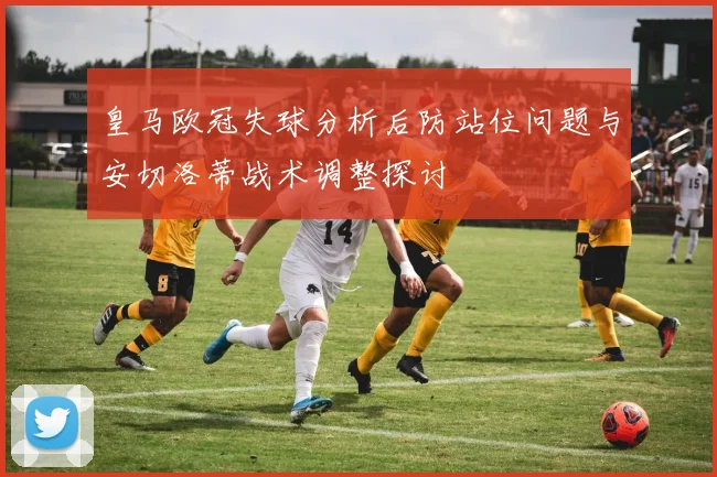 皇马欧冠失球分析后防站位问题与安切洛蒂战术调整探讨
